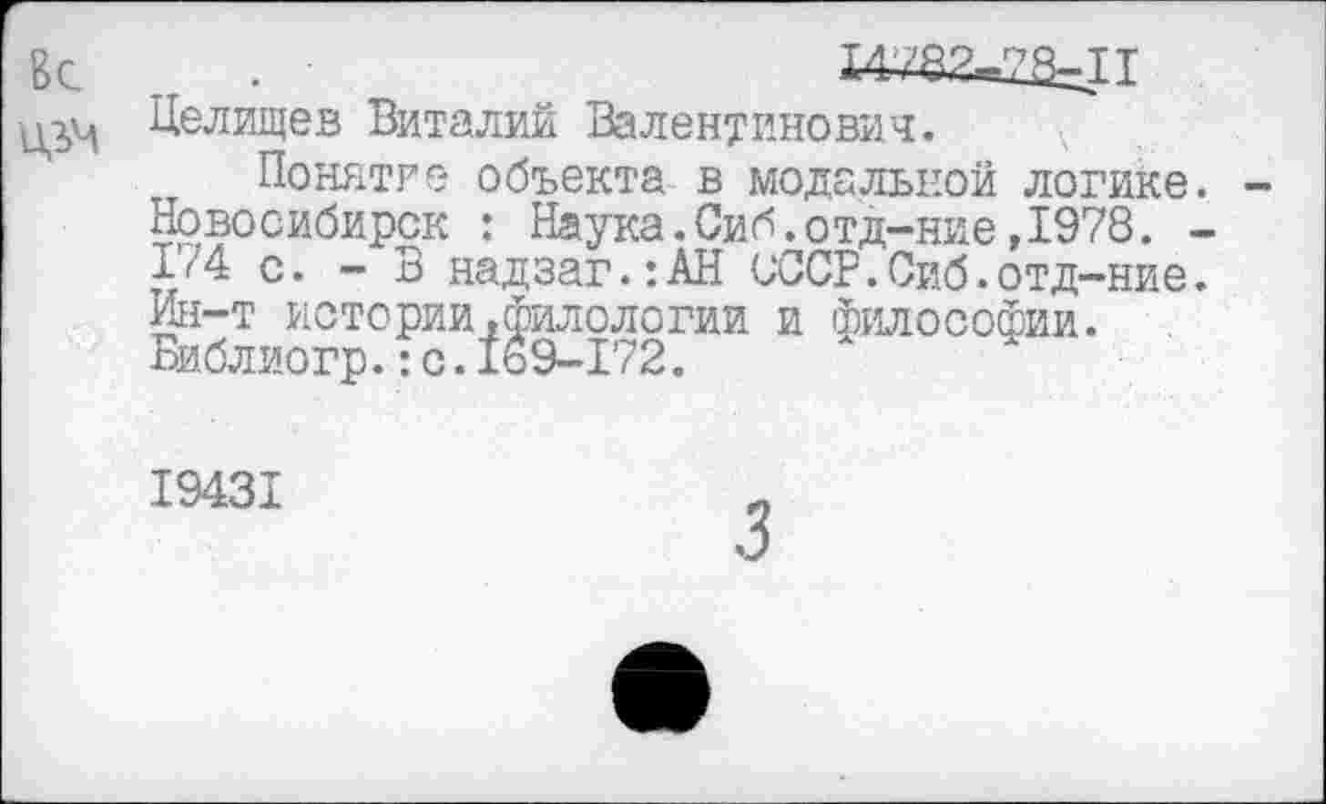 ﻿Вс
Целищев Виталий Валентинович.
Понятие объекта в модальной логике. Новосибирск : Наука.Сиб.отд-ние,1978. -Ь4 с. - В надзаг.:АН СССР.Сиб.отд-ние. Ин-т истории,филологии и философии. Библиогр.:с.169-172.
19431